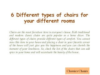 6 Different types of chairs for
your different rooms
Chairs are the must furniture item in everyone’s house. Both traditional
and modern classic chairs are quite popular as a home décor. The
different types of chairs provide different types of comfort. You cannot
miss this item in your house and placing a chair in your favorite corner
of the house will just give you the happiness and you can cherish the
moment of your loneliness. So, check the list of the chairs that can add
spice in your home and will accentuate the beauty of the house.
 