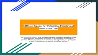6 Different Types of Key Performance Indicators and
When to Use Them
Key Performance Indicators (KPIs) are measurable values that track and evaluate the success
of an organization, a department, an employee, or any other part of an organization's
operations. KPIs are used to measure the performance of an organization, or a specific part or
process of the organization, in relation to its goals and objectives.
 