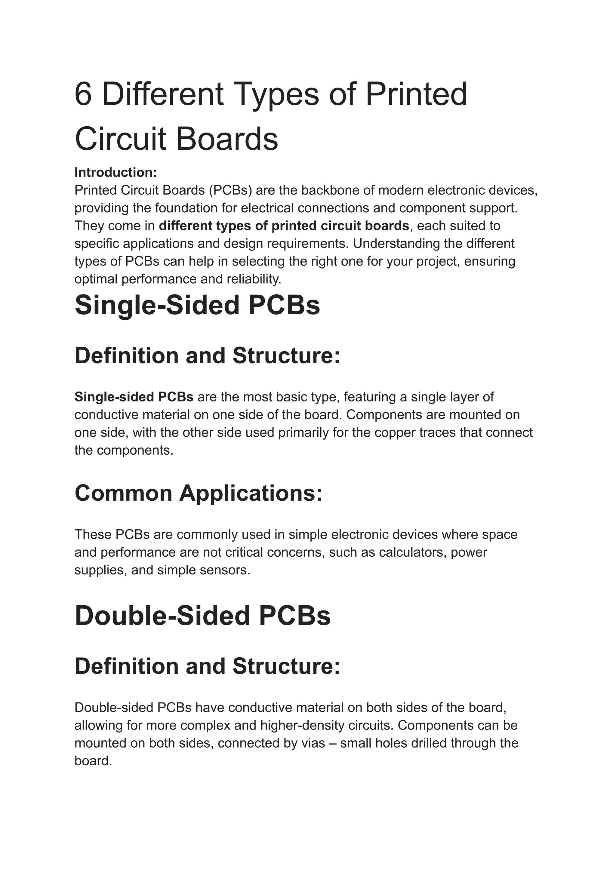 6 Different Types of Printed
Circuit Boards
Introduction:
Printed Circuit Boards (PCBs) are the backbone of modern electronic devices,
providing the foundation for electrical connections and component support.
They come in different types of printed circuit boards, each suited to
specific applications and design requirements. Understanding the different
types of PCBs can help in selecting the right one for your project, ensuring
optimal performance and reliability.
Single-Sided PCBs
Definition and Structure:
Single-sided PCBs are the most basic type, featuring a single layer of
conductive material on one side of the board. Components are mounted on
one side, with the other side used primarily for the copper traces that connect
the components.
Common Applications:
These PCBs are commonly used in simple electronic devices where space
and performance are not critical concerns, such as calculators, power
supplies, and simple sensors.
Double-Sided PCBs
Definition and Structure:
Double-sided PCBs have conductive material on both sides of the board,
allowing for more complex and higher-density circuits. Components can be
mounted on both sides, connected by vias – small holes drilled through the
board.
 
