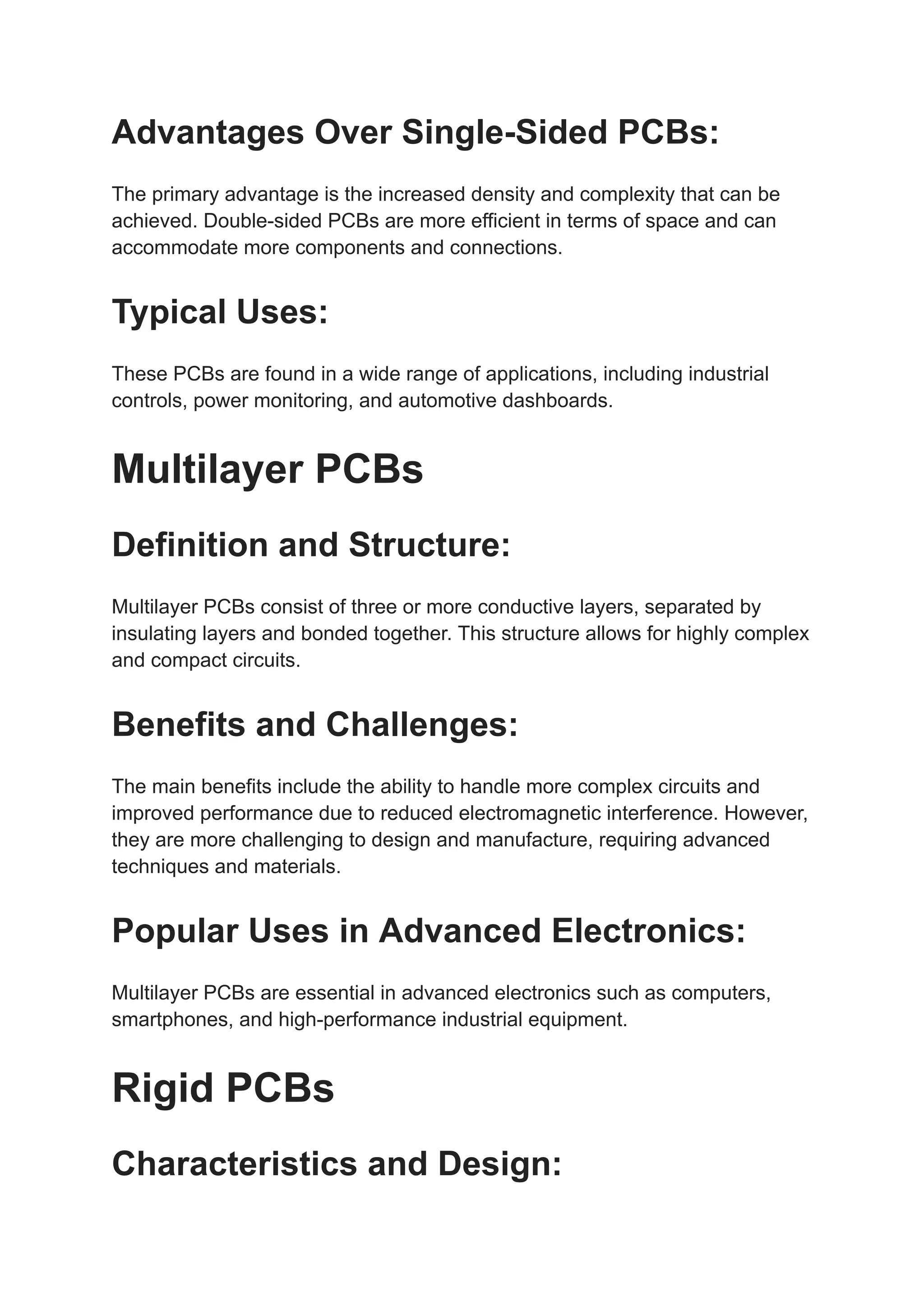 Advantages Over Single-Sided PCBs:
The primary advantage is the increased density and complexity that can be
achieved. Double-sided PCBs are more efficient in terms of space and can
accommodate more components and connections.
Typical Uses:
These PCBs are found in a wide range of applications, including industrial
controls, power monitoring, and automotive dashboards.
Multilayer PCBs
Definition and Structure:
Multilayer PCBs consist of three or more conductive layers, separated by
insulating layers and bonded together. This structure allows for highly complex
and compact circuits.
Benefits and Challenges:
The main benefits include the ability to handle more complex circuits and
improved performance due to reduced electromagnetic interference. However,
they are more challenging to design and manufacture, requiring advanced
techniques and materials.
Popular Uses in Advanced Electronics:
Multilayer PCBs are essential in advanced electronics such as computers,
smartphones, and high-performance industrial equipment.
Rigid PCBs
Characteristics and Design:
 