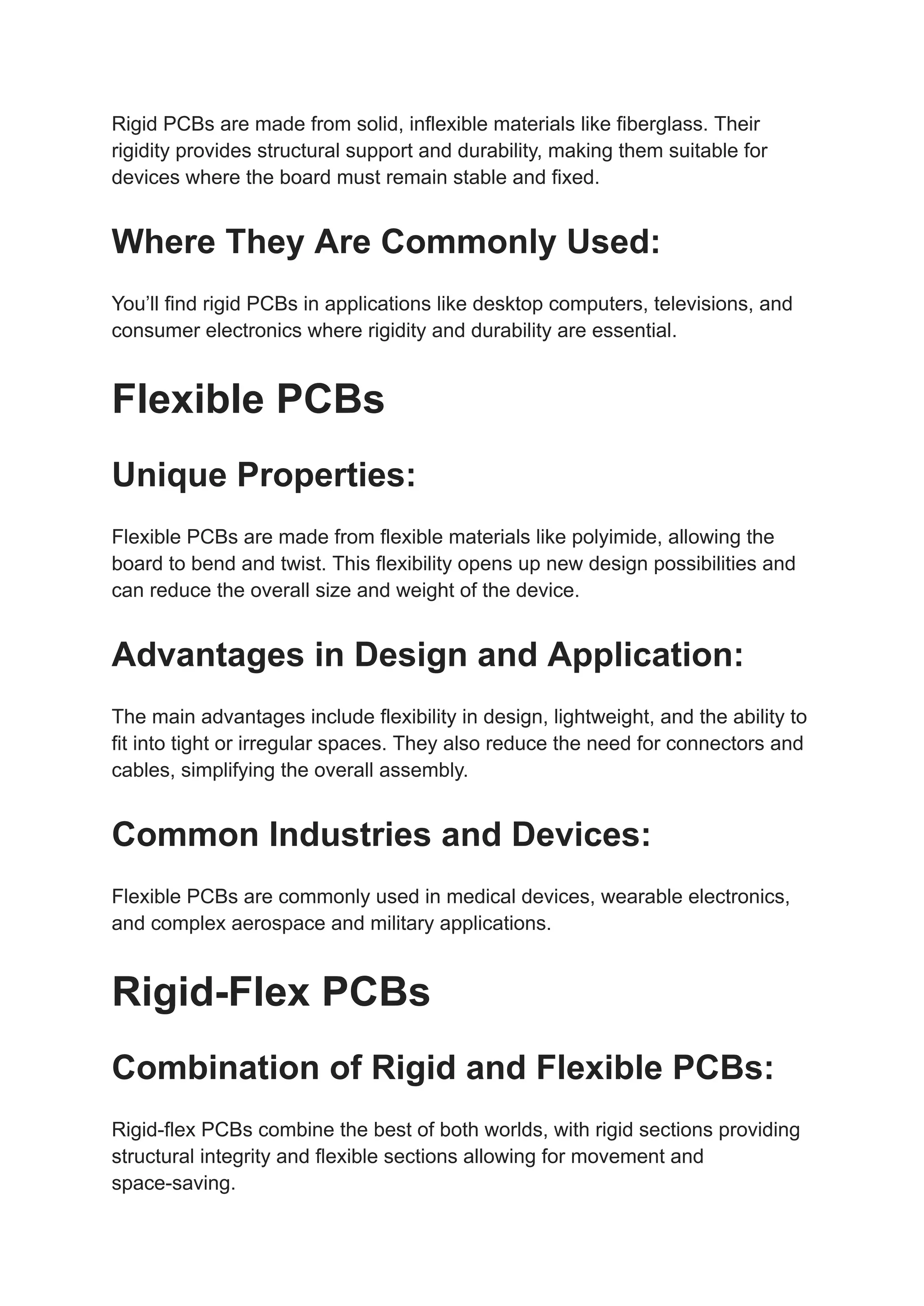 Rigid PCBs are made from solid, inflexible materials like fiberglass. Their
rigidity provides structural support and durability, making them suitable for
devices where the board must remain stable and fixed.
Where They Are Commonly Used:
You’ll find rigid PCBs in applications like desktop computers, televisions, and
consumer electronics where rigidity and durability are essential.
Flexible PCBs
Unique Properties:
Flexible PCBs are made from flexible materials like polyimide, allowing the
board to bend and twist. This flexibility opens up new design possibilities and
can reduce the overall size and weight of the device.
Advantages in Design and Application:
The main advantages include flexibility in design, lightweight, and the ability to
fit into tight or irregular spaces. They also reduce the need for connectors and
cables, simplifying the overall assembly.
Common Industries and Devices:
Flexible PCBs are commonly used in medical devices, wearable electronics,
and complex aerospace and military applications.
Rigid-Flex PCBs
Combination of Rigid and Flexible PCBs:
Rigid-flex PCBs combine the best of both worlds, with rigid sections providing
structural integrity and flexible sections allowing for movement and
space-saving.
 