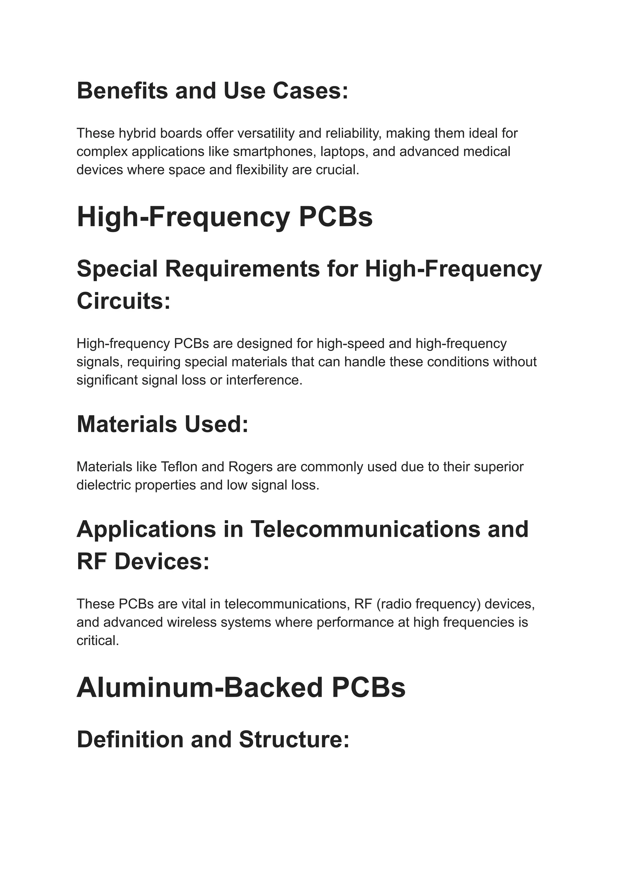 Benefits and Use Cases:
These hybrid boards offer versatility and reliability, making them ideal for
complex applications like smartphones, laptops, and advanced medical
devices where space and flexibility are crucial.
High-Frequency PCBs
Special Requirements for High-Frequency
Circuits:
High-frequency PCBs are designed for high-speed and high-frequency
signals, requiring special materials that can handle these conditions without
significant signal loss or interference.
Materials Used:
Materials like Teflon and Rogers are commonly used due to their superior
dielectric properties and low signal loss.
Applications in Telecommunications and
RF Devices:
These PCBs are vital in telecommunications, RF (radio frequency) devices,
and advanced wireless systems where performance at high frequencies is
critical.
Aluminum-Backed PCBs
Definition and Structure:
 