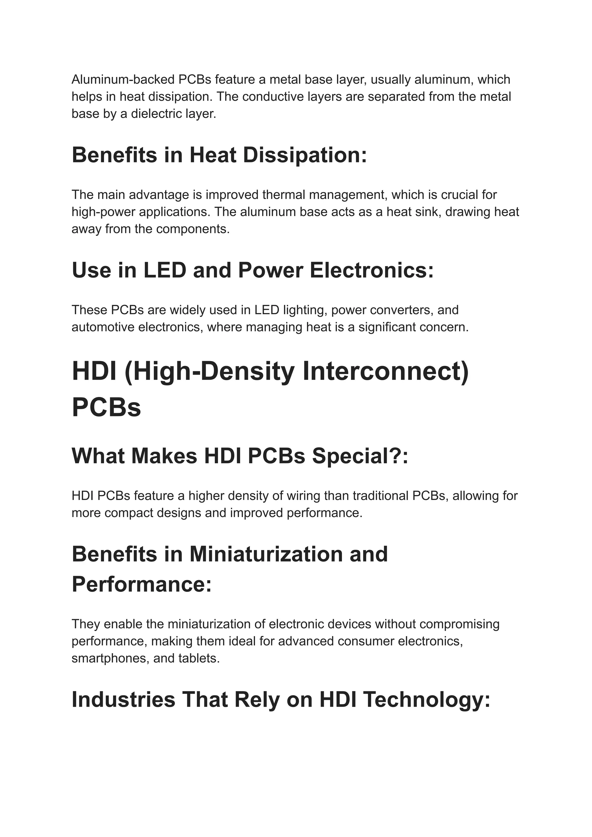 Aluminum-backed PCBs feature a metal base layer, usually aluminum, which
helps in heat dissipation. The conductive layers are separated from the metal
base by a dielectric layer.
Benefits in Heat Dissipation:
The main advantage is improved thermal management, which is crucial for
high-power applications. The aluminum base acts as a heat sink, drawing heat
away from the components.
Use in LED and Power Electronics:
These PCBs are widely used in LED lighting, power converters, and
automotive electronics, where managing heat is a significant concern.
HDI (High-Density Interconnect)
PCBs
What Makes HDI PCBs Special?:
HDI PCBs feature a higher density of wiring than traditional PCBs, allowing for
more compact designs and improved performance.
Benefits in Miniaturization and
Performance:
They enable the miniaturization of electronic devices without compromising
performance, making them ideal for advanced consumer electronics,
smartphones, and tablets.
Industries That Rely on HDI Technology:
 