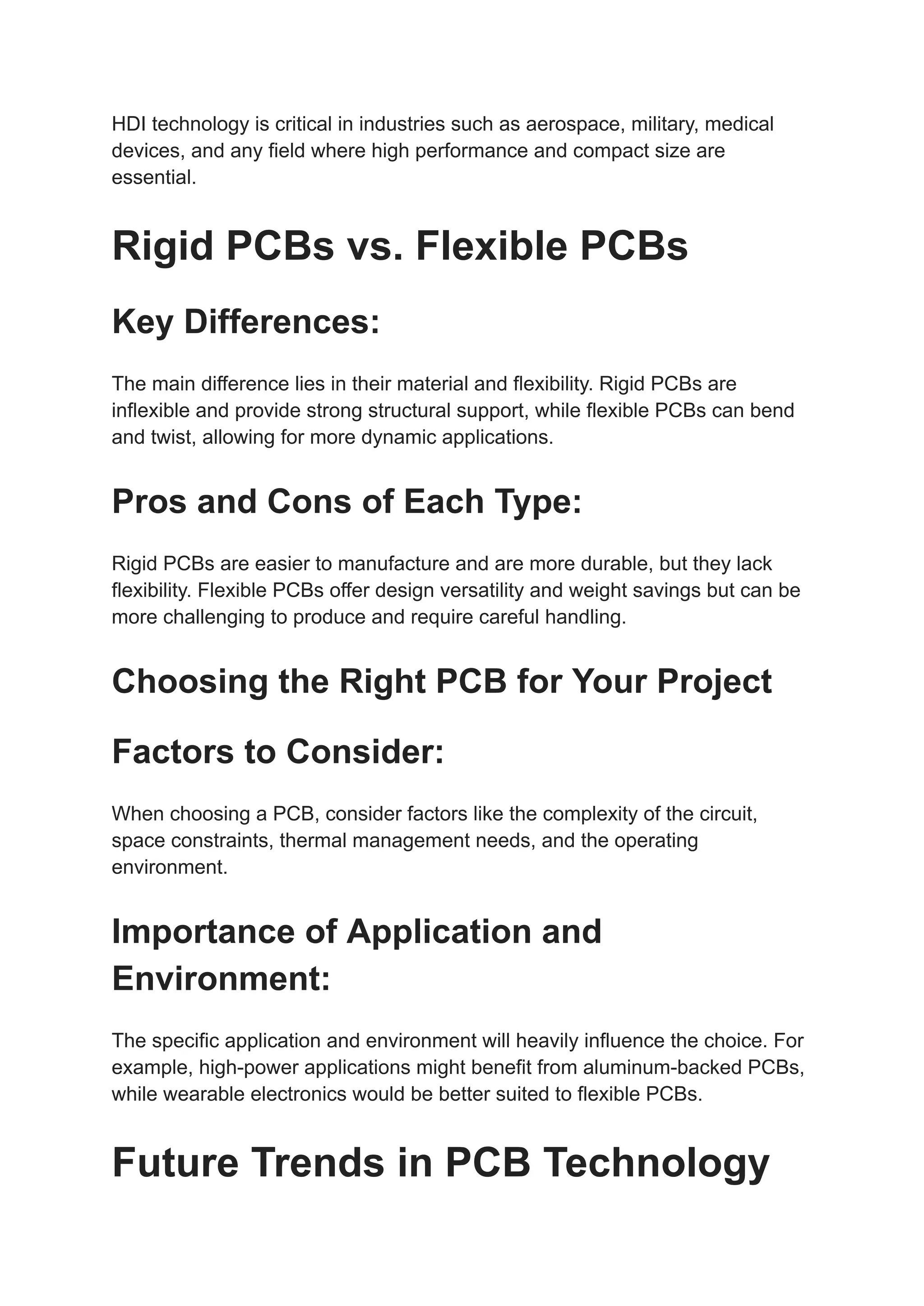 HDI technology is critical in industries such as aerospace, military, medical
devices, and any field where high performance and compact size are
essential.
Rigid PCBs vs. Flexible PCBs
Key Differences:
The main difference lies in their material and flexibility. Rigid PCBs are
inflexible and provide strong structural support, while flexible PCBs can bend
and twist, allowing for more dynamic applications.
Pros and Cons of Each Type:
Rigid PCBs are easier to manufacture and are more durable, but they lack
flexibility. Flexible PCBs offer design versatility and weight savings but can be
more challenging to produce and require careful handling.
Choosing the Right PCB for Your Project
Factors to Consider:
When choosing a PCB, consider factors like the complexity of the circuit,
space constraints, thermal management needs, and the operating
environment.
Importance of Application and
Environment:
The specific application and environment will heavily influence the choice. For
example, high-power applications might benefit from aluminum-backed PCBs,
while wearable electronics would be better suited to flexible PCBs.
Future Trends in PCB Technology
 