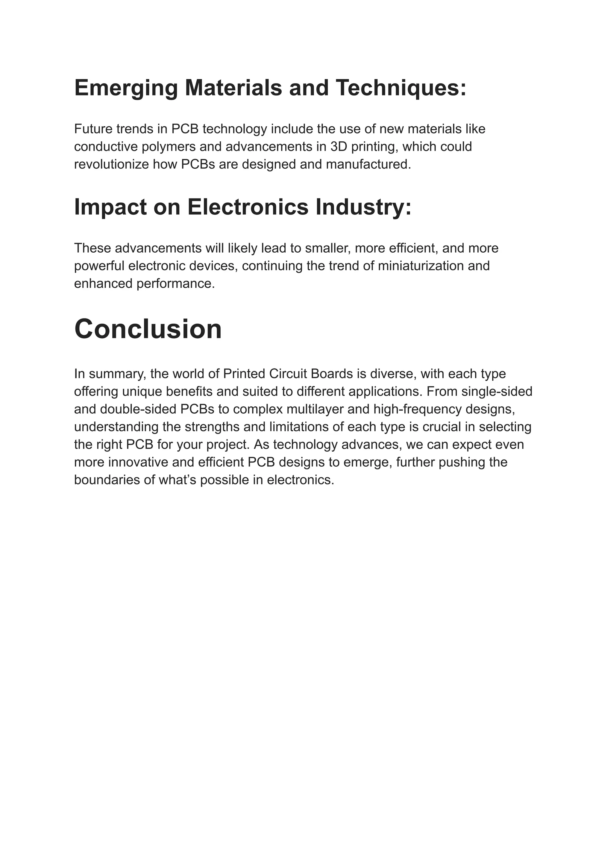 Emerging Materials and Techniques:
Future trends in PCB technology include the use of new materials like
conductive polymers and advancements in 3D printing, which could
revolutionize how PCBs are designed and manufactured.
Impact on Electronics Industry:
These advancements will likely lead to smaller, more efficient, and more
powerful electronic devices, continuing the trend of miniaturization and
enhanced performance.
Conclusion
In summary, the world of Printed Circuit Boards is diverse, with each type
offering unique benefits and suited to different applications. From single-sided
and double-sided PCBs to complex multilayer and high-frequency designs,
understanding the strengths and limitations of each type is crucial in selecting
the right PCB for your project. As technology advances, we can expect even
more innovative and efficient PCB designs to emerge, further pushing the
boundaries of what’s possible in electronics.
 