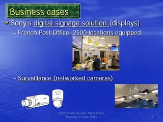 Business cases
• Sony’s digital signage solution (displays)
  – French Post Office, 2500 locations equipped




  – Surveillance (networked cameras)




                 Smart Home & Open Work Place,
                     Moscow, 5 June, 2012         4
 