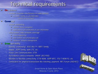 Technical requirements
• Coexistence
    –   Multiple networks, interference in radio domain
         • Ex: DVB-T family vs LTE@800 MHz
                 –   Solutions being developed

• Coverage
    –   Indoor positioning
          • Ultimate step in navigation
          • Application to personalisation of user information
    –   Deep indoor radio network coverage
          • Radio engineering
          • Base station, micro/femto/pico-cell
          • Handover, network management
• Interoperability
    –   Mobility (stationary): IEEE 802.11 “WiFi” family
    –   Mobile: 3GPP family, with LTE, etc
    –   Power Line Communication: ETSI
    –   Surveillance camera networks: ONVIF (IEC/ISO)
    –   Machine to Machine connectivity: ETSI M2M, 3GPP MTC, ITU-T M2M FG, etc
    –   Contactless for physical transactions like ticketing, payment: NFC Forum (ISO/IEC)


                                                 Smart Home & Open Work Place,
                                                     Moscow, 5 June, 2012                    6
 