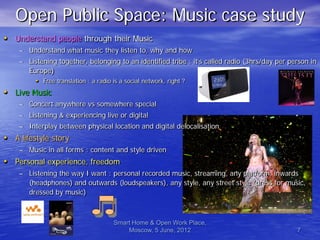 Open Public Space: Music case study
• Understand people through their Music
    – Understand what music they listen to, why and how
    – Listening together, belonging to an identified tribe : it’s called radio (3hrs/day per person in
      Europe)
        • Free translation : a radio is a social network, right ?
• Live Music
    – Concert anywhere vs somewhere special
    – Listening & experiencing live or digital
    – Interplay between physical location and digital delocalisation
• A lifestyle story
    – Music in all forms : content and style driven
• Personal experience, freedom
    – Listening the way I want : personal recorded music, streaming, any platform, inwards
      (headphones) and outwards (loudspeakers), any style, any street style (dress for music,
      dressed by music)



                                   Smart Home & Open Work Place,
                                       Moscow, 5 June, 2012                                    7
 