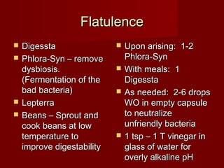 FFllaattuulleennccee 
 DDiiggeessssttaa 
 PPhhlloorraa--SSyynn –– rreemmoovvee 
ddyyssbbiioossiiss.. 
((FFeerrmmeennttaattiioonn ooff tthhee 
bbaadd bbaacctteerriiaa)) 
 LLeepptteerrrraa 
 BBeeaannss –– SSpprroouutt aanndd 
ccooookk bbeeaannss aatt llooww 
tteemmppeerraattuurree ttoo 
iimmpprroovvee ddiiggeessttaabbiilliittyy 
 UUppoonn aarriissiinngg:: 11--22 
PPhhlloorraa--SSyynn 
 WWiitthh mmeeaallss:: 11 
DDiiggeessssttaa 
 AAss nneeeeddeedd:: 22--66 ddrrooppss 
WWOO iinn eemmppttyy ccaappssuullee 
ttoo nneeuuttrraalliizzee 
uunnffrriieennddllyy bbaacctteerriiaa 
 11 ttsspp –– 11 TT vviinneeggaarr iinn 
ggllaassss ooff wwaatteerr ffoorr 
oovveerrllyy aallkkaalliinnee ppHH 
 