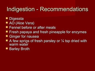 IInnddiiggeessttiioonn -- RReeccoommmmeennddaattiioonnss 
 DDiiggeessssttaa 
 AAOO ((AAllooee VVeerraa)) 
 FFeennnneell bbeeffoorree oorr aafftteerr mmeeaallss 
 FFrreesshh ppaappaayyaa aanndd ffrreesshh ppiinneeaappppllee ffoorr eennzzyymmeess 
 GGiinnggeerr ffoorr nnaauusseeaa 
 AA ffeeww sspprriiggss ooff ffrreesshh ppaarrsslleeyy oorr ¼ ttsspp ddrriieedd wwiitthh 
wwaarrmm wwaatteerr 
 BBaarrlleeyy BBrrootthh 
 