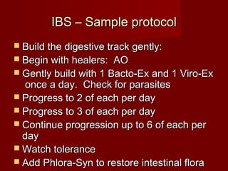 IIBBSS –– SSaammppllee pprroottooccooll 
 BBuuiilldd tthhee ddiiggeessttiivvee ttrraacckk ggeennttllyy:: 
 BBeeggiinn wwiitthh hheeaalleerrss:: AAOO 
 GGeennttllyy bbuuiilldd wwiitthh 11 BBaaccttoo--EExx aanndd 11 VViirroo--EExx 
oonnccee aa ddaayy.. CChheecckk ffoorr ppaarraassiitteess 
 PPrrooggrreessss ttoo 22 ooff eeaacchh ppeerr ddaayy 
 PPrrooggrreessss ttoo 33 ooff eeaacchh ppeerr ddaayy 
 CCoonnttiinnuuee pprrooggrreessssiioonn uupp ttoo 66 ooff eeaacchh ppeerr 
ddaayy 
WWaattcchh ttoolleerraannccee 
 AAdddd PPhhlloorraa--SSyynn ttoo rreessttoorree iinntteessttiinnaall fflloorraa 
 