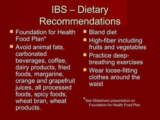IIBBSS –– DDiieettaarryy 
RReeccoommmmeennddaattiioonnss 
 FFoouunnddaattiioonn ffoorr HHeeaalltthh 
FFoooodd PPllaann** 
 AAvvooiidd aanniimmaall ffaattss,, 
ccaarrbboonnaatteedd 
bbeevveerraaggeess,, ccooffffeeee,, 
ddaaiirryy pprroodduuccttss,, ffrriieedd 
ffooooddss,, mmaarrggaarriinnee,, 
oorraannggee aanndd ggrraappeeffrruuiitt 
jjuuiicceess,, aallll pprroocceesssseedd 
ffooooddss,, ssppiiccyy ffooooddss,, 
wwhheeaatt bbrraann,, wwhheeaatt 
pprroodduuccttss.. 
 BBllaanndd ddiieett 
 HHiigghh--ffiibbeerr iinncclluuddiinngg 
ffrruuiittss aanndd vveeggeettaabblleess 
 PPrraaccttiiccee ddeeeepp-- 
bbrreeaatthhiinngg eexxeerrcciisseess 
 WWeeaarr lloooossee--ffiittttiinngg 
ccllootthheess aarroouunndd tthhee 
wwaaiisstt 
**SSeeee SSlliiddeesshhaarree pprreesseennttaattiioonn oonn 
FFoouunnddaattiioonn ffoorr HHeeaalltthh FFoooodd PPllaann 
 