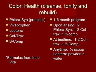 Colon HHeeaalltthh ((cclleeaannssee, ttoonniiffyy aanndd 
rreebbuuiilldd)) 
 PPhhlloorraa--SSyynn ((pprroobbiioottiicc)) 
 VViivvaapprroopphheenn 
 LLeepptteerrrraa 
 CCooll--TTrraaxx 
 BB--CCoommpp 
**FFoorrmmuullaass ffrroomm IInnnnoo-- 
VViittaa 
 11--66 mmoonntthh pprrooggrraamm 
 UUppoonn aarriissiinngg:: 22 
PPhhlloorraa--SSyynn, 11--22 CCooll-- 
ttrraaxx, 11 BB--ccoommpp 
 AAtt bbeeddttiimmee:: 11--22 CCooll-- 
ttrraaxx, 11 BB--CCoommpp 
 AAnnyyttiimmee:: ½ ssccoooopp 
LLeepptteerrrraa ppoowwddeerr iinn 
wwaatteerr 
 