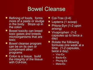 BBoowweell CClleeaannssee 
 RReeffiinniinngg ooff ffooooddss, ffoorrmmss 
mmoorree ooff aa ppaassttee oorr sslluuddggee 
iinn tthhee bbooddyy.. SSttooppss uupp iinn 
tthhee ccoolloonn 
 BBoowweell ttooxxiicciittyy ccaann bbrreeeedd 
ttooxxiicc ggaasseess aanndd bbrreeeeddss 
mmiiccrroooorrggaanniissmmss tthhaatt aarree 
ttooxxiicc 
 BBoowweell cclleeaannssee pprrooggrraamm 
ccaann bbee oonn iittss oowwnn oorr 
ccoommpplliimmeenntt ootthheerr 
pprrooggrraammss 
 CCoolloonn iiss aa ttiissssuuee, bbuuiilldd 
tthhee iinntteeggrriittyy ooff tthhee ttiissssuuee 
wwiitthh CCooll--ttrraaxx.. 
 CCooll--TTrraaxx ((22--44)) 
 LLeepptteerrrraa ((11 ssccoooopp)) 
 PPhhlloorraa--SSyynn ((11--22 uuppoonn 
aarriissiinngg)) 
 VViivvaapprroopphheenn ((11--22 
ccaappssuulleess uupp ttoo ttwwiiccee aa 
ddaayy)) 
 RRoottaattee tthhee ffoolllloowwiinngg 
ffoorrmmuullaass oonnee wweeeekk aatt aa 
ttiimmee:: ((11--22 ccaappssuulleess, 
ttwwiiccee aa ddaayy)) 
– VViirroo--EExx 
– BBaaccttoo--EExx 
– PPhhuunngg--EExx 
– MMeettaa--EExx 
 