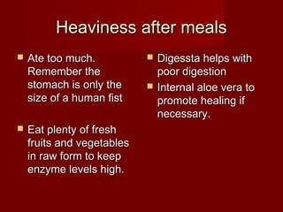 HHeeaavviinneessss aafftteerr mmeeaallss 
 AAttee ttoooo mmuucchh.. 
RReemmeemmbbeerr tthhee 
ssttoommaacchh iiss oonnllyy tthhee 
ssiizzee ooff aa hhuummaann ffiisstt 
 EEaatt pplleennttyy ooff ffrreesshh 
ffrruuiittss aanndd vveeggeettaabblleess 
iinn rraaww ffoorrmm ttoo kkeeeepp 
eennzzyymmee lleevveellss hhiigghh.. 
 DDiiggeessssttaa hheellppss wwiitthh 
ppoooorr ddiiggeessttiioonn 
 IInntteerrnnaall aallooee vveerraa ttoo 
pprroommoottee hheeaalliinngg iiff 
nneecceessssaarryy.. 
 