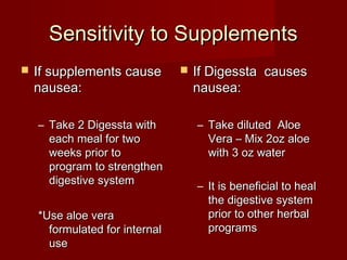 SSeennssiittiivviittyy ttoo SSuupppplleemmeennttss 
 IIff ssuupppplleemmeennttss ccaauussee 
nnaauusseeaa:: 
– TTaakkee 22 DDiiggeessssttaa wwiitthh 
eeaacchh mmeeaall ffoorr ttwwoo 
wweeeekkss pprriioorr ttoo 
pprrooggrraamm ttoo ssttrreennggtthheenn 
ddiiggeessttiivvee ssyysstteemm 
**UUssee aallooee vveerraa 
ffoorrmmuullaatteedd ffoorr iinntteerrnnaall 
uussee 
 IIff DDiiggeessssttaa ccaauusseess 
nnaauusseeaa:: 
– TTaakkee ddiilluutteedd AAllooee 
VVeerraa –– MMiixx 22oozz aallooee 
wwiitthh 33 oozz wwaatteerr 
– IItt iiss bbeenneeffiicciiaall ttoo hheeaall 
tthhee ddiiggeessttiivvee ssyysstteemm 
pprriioorr ttoo ootthheerr hheerrbbaall 
pprrooggrraammss 
 