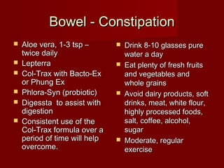 BBoowweell -- CCoonnssttiippaattiioonn 
 AAllooee vveerraa,, 11--33 ttsspp –– 
ttwwiiccee ddaaiillyy 
 LLeepptteerrrraa 
 CCooll--TTrraaxx wwiitthh BBaaccttoo--EExx 
oorr PPhhuunngg EExx 
 PPhhlloorraa--SSyynn ((pprroobbiioottiicc)) 
 DDiiggeessssttaa ttoo aassssiisstt wwiitthh 
ddiiggeessttiioonn 
 CCoonnssiisstteenntt uussee ooff tthhee 
CCooll--TTrraaxx ffoorrmmuullaa oovveerr aa 
ppeerriioodd ooff ttiimmee wwiillll hheellpp 
oovveerrccoommee.. 
 DDrriinnkk 88--1100 ggllaasssseess ppuurree 
wwaatteerr aa ddaayy 
 EEaatt pplleennttyy ooff ffrreesshh ffrruuiittss 
aanndd vveeggeettaabblleess aanndd 
wwhhoollee ggrraaiinnss 
 AAvvooiidd ddaaiirryy pprroodduuccttss,, ssoofftt 
ddrriinnkkss,, mmeeaatt,, wwhhiittee fflloouurr,, 
hhiigghhllyy pprroocceesssseedd ffooooddss,, 
ssaalltt,, ccooffffeeee,, aallccoohhooll,, 
ssuuggaarr 
 MMooddeerraattee,, rreegguullaarr 
eexxeerrcciissee 
 