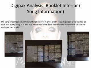 Digipak Analysis: Booklet Interior (
Song Information)
The song information is in tiny writing however it gives credit to each person who worked on
each and every song, it is also in a white bold clear font and so there is no confusion and he
audience can read it.
 