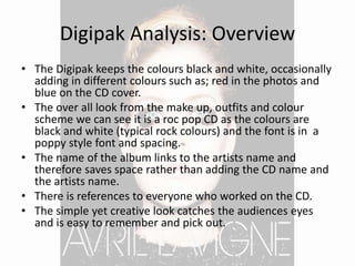 Digipak Analysis: Overview
• The Digipak keeps the colours black and white, occasionally
adding in different colours such as; red in the photos and
blue on the CD cover.
• The over all look from the make up, outfits and colour
scheme we can see it is a roc pop CD as the colours are
black and white (typical rock colours) and the font is in a
poppy style font and spacing.
• The name of the album links to the artists name and
therefore saves space rather than adding the CD name and
the artists name.
• There is references to everyone who worked on the CD.
• The simple yet creative look catches the audiences eyes
and is easy to remember and pick out.
 