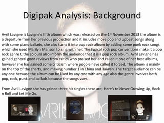 Digipak Analysis: Background
Avril Lavigne is Lavigne's fifth album which was released on the 1st November 2013 the album is
a departure from her previous production and it includes more pop and upbeat songs along
with some piano ballads, she also turns it into pop rock album by adding some punk rock songs
which she used Marilyn Manson to sing with her. The typical rock pop conventions make it a pop
rock genre C the colours also inform the audience that it is a pop rock album. Avril Lavigne has
gained general good reviews from critics who praised her and called it one of her best albums,
however she has gained some criticism where people have called it forced. The album is mainly
on the top of the charts, and making number 1 in China and Taiwan. The target audience can be
any one because the album can be liked by any one with any age also the genre involves both
pop, rock, punk and ballads because the songs vary.
From Avril Lavigne she has gained three hit singles these are; Here’s to Never Growing Up, Rock
n Roll and Let Me Go.
 