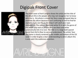 Digipak Front Cover
The front cover of Avril Lavigne shows the artist and the title of
the album this is for people who may not recognize her to know
who she is, the photo is simply her face a easy and good idea to
promote the album because it isn't confusing or hard to find for
example if you see this in the shop it will catch your eyes
immediately. The colours black and white fit in with the genre of
the album pop rock as people who see black and white
automatically link it to rock. The title is in a large bold spaced
stencil font this is clear to see and understand. The artists' face
and name is clearly centered in the middle and bottom of the CD
cover in order to give a clear understanding to who’s album this
is and catch the audiences attention.
 