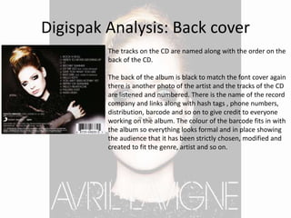 Digispak Analysis: Back cover
The tracks on the CD are named along with the order on the
back of the CD.
The back of the album is black to match the font cover again
there is another photo of the artist and the tracks of the CD
are listened and numbered. There is the name of the record
company and links along with hash tags , phone numbers,
distribution, barcode and so on to give credit to everyone
working on the album. The colour of the barcode fits in with
the album so everything looks formal and in place showing
the audience that it has been strictly chosen, modified and
created to fit the genre, artist and so on.
 