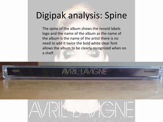 Digipak analysis: Spine
The spine of the album shows the record labels
logo and the name of the album as the name of
the album is the name of the artist there is no
need to add it twice the bold white clear font
allows the album to be clearly recognized when on
a shelf.
 