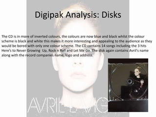 Digipak Analysis: Disks
The CD is in more of inverted colours, the colours are now blue and black whilst the colour
scheme is black and white this makes it more interesting and appealing to the audience as they
would be bored with only one colour scheme. The CD contains 14 songs including the 3 hits
Here’s to Never Growing Up, Rock n Roll and Let Me Go. The disk again contains Avril's name
along with the record companies name, logo and address.
 