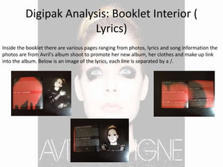 Digipak Analysis: Booklet Interior (
Lyrics)
Inside the booklet there are various pages ranging from photos, lyrics and song information the
photos are from Avril's album shoot to promote her new album, her clothes and make up link
into the album. Below is an image of the lyrics, each line is separated by a /.
 