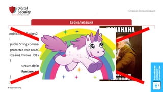 © Digital Security 10
Опасная сериализация
Сериализация
public class Gadget0
{
public String command;
protected void readObject(java.io.ObjectInputStream
stream) throws IOException, ClassNotFoundException
{
stream.defaultReadObject();
Runtime.getRuntime().exec(command);
}
}
 