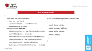 © Digital Security 12
Опасная сериализация
Как это сделано?
public static void main(String[] args) {
User user = new User();
user.name = "steph"; user.isAdmin=false;
FileOutputStream fos = new
FileOutputStream("object.ser");
ObjectOutputStream os = new ObjectOutputStream(fos);
os.writeObject(user); os.close();
FileInputStream fis = new FileInputStream("object.ser");
ObjectInputStream ois = new ObjectInputStream(fis);
User objectFromDisk = (User)ois.readObject();
System.out.println(objectFromDisk.name); ois.close();
}
public class User implements Serializable{
public String name;
public boolean isAdmin;
public String picture;
public User() {
}
}
 