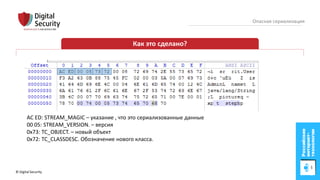 © Digital Security 16
Опасная сериализация
Как это сделано?
AC ED: STREAM_MAGIC – указание , что это сериализованные данные
00 05: STREAM_VERSION. – версия
0x73: TC_OBJECT. – новый объект
0x72: TC_CLASSDESC. Обозначение нового класса.
 