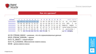 © Digital Security 17
Опасная сериализация
Как это сделано?
AC ED: STREAM_MAGIC – указание , что это сериализованные данные
00 05: STREAM_VERSION. – версия
0x73: TC_OBJECT. – новый объект
0x72: TC_CLASSDESC. Обозначение нового класса.
00 08 – длина имени класса
 