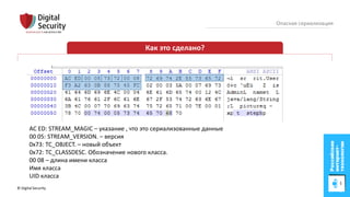 © Digital Security 18
Опасная сериализация
Как это сделано?
AC ED: STREAM_MAGIC – указание , что это сериализованные данные
00 05: STREAM_VERSION. – версия
0x73: TC_OBJECT. – новый объект
0x72: TC_CLASSDESC. Обозначение нового класса.
00 08 – длина имени класса
Имя класса
UID класса
 