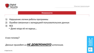 © Digital Security 22
Опасная сериализация
Уязвимости
1) Нарушение логики работы программы
2) Ошибки связанные с валидацией пользовательских данных
3) RCE
• Даже когда её не ждешь…
А все почему?
Данные приходят из НЕ ДОВЕРЕННОГО источника.
 
