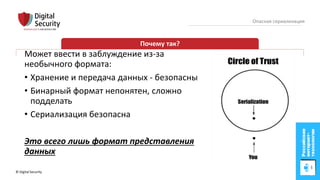© Digital Security 25
Опасная сериализация
Почему так?
Может ввести в заблуждение из-за
необычного формата:
• Хранение и передача данных - безопасны
• Бинарный формат непонятен, сложно
подделать
• Сериализация безопасна
Это всего лишь формат представления
данных
 