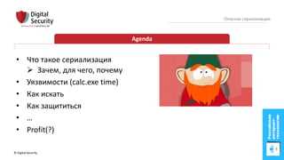 © Digital Security 3
Опасная сериализация
Agenda
• Что такое сериализация
 Зачем, для чего, почему
• Уязвимости (calc.exe time)
• Как искать
• Как защититься
• …
• Profit(?)
 