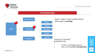 © Digital Security 35
Опасная сериализация
Untrusted input
USER
Permissions
UserInfo
Statistics
Name
Surname
Email
Type
Picture
String path=“/var/www/”
byte[] getPicture()
{
File file = new File(path, picture);
} return Files.readAllBytes(file.getPath());
Query =“select * from usersPermissions
where type=“+userType;
 