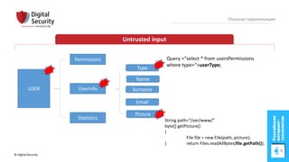© Digital Security 37
Опасная сериализация
Untrusted input
USER
Permissions
UserInfo
Statistics
Name
Surname
Email
Type
Picture
String path=“/var/www/”
byte[] getPicture()
{
File file = new File(path, picture);
} return Files.readAllBytes(file.getPath());
Query =“select * from usersPermissions
where type=“+userType;
 