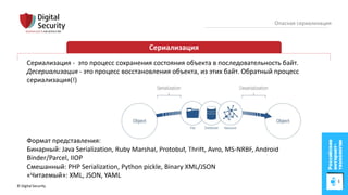 © Digital Security 4
Опасная сериализация
Сериализация
Сериализация - это процесс сохранения состояния объекта в последовательность байт.
Десериализация - это процесс восстановления объекта, из этих байт. Обратный процесс
сериализация(!)
Формат представления:
Бинарный: Java Serialization, Ruby Marshal, Protobuf, Thrift, Avro, MS-NRBF, Android
Binder/Parcel, IIOP
Смешанный: PHP Serialization, Python pickle, Binary XML/JSON
«Читаемый»: XML, JSON, YAML
 
