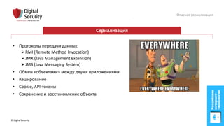 © Digital Security 5
Опасная сериализация
Сериализация
• Протоколы передачи данных:
RMI (Remote Method Invocation)
JMX (Java Management Extension)
JMS (Java Messaging System)
• Обмен «объектами» между двумя приложениями
• Кэширование
• Cookie, API-токены
• Сохранение и восстановление объекта
 