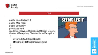 © Digital Security 51
Опасная сериализация
YaS
public class Gadget1 {
public Map map;
public String key;
protected void
readObject(java.io.ObjectInputStream stream)
throws IOException, ClassNotFoundException
{
stream.defaultReadObject();
String foo = (String) map.get(key);
}
}
 