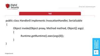 © Digital Security 52
Опасная сериализация
YaS
public class Handler0 implements InvocationHandler, Serializable
{
Object invoke(Object proxy, Method method, Object[] args)
{
Runtime.getRuntime().exec(args[0]);
}
}
 