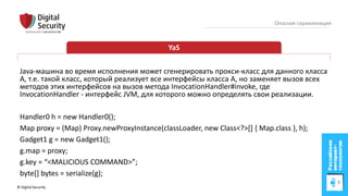 © Digital Security 54
Опасная сериализация
YaS
Java-машина во время исполнения может сгенерировать прокси-класс для данного класса
A, т.е. такой класс, который реализует все интерфейсы класса A, но заменяет вызов всех
методов этих интерфейсов на вызов метода InvocationHandler#invoke, где
InvocationHandler - интерфейс JVM, для которого можно определять свои реализации.
Handler0 h = new Handler0();
Map proxy = (Map) Proxy.newProxyInstance(classLoader, new Class<?>[] { Map.class }, h);
Gadget1 g = new Gadget1();
g.map = proxy;
g.key = “<MALICIOUS COMMAND>”;
byte[] bytes = serialize(g);
 