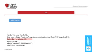 © Digital Security 55
Опасная сериализация
YaS
readObject()
Handler0 h = new Handler0();
Map proxy = (Map) Proxy.newProxyInstance(classLoader, new Class<?>[] { Map.class }, h);
Gadget1 g = new Gadget1();
g.map = proxy;
g.key = “<MALICIOUS COMMAND>”;
byte[] bytes = serialize(g);
 