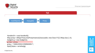 © Digital Security 56
Опасная сериализация
YaS
readObject()
Handler0 h = new Handler0();
Map proxy = (Map) Proxy.newProxyInstance(classLoader, new Class<?>[] { Map.class }, h);
Gadget1 g = new Gadget1();
g.map = proxy;
g.key = “<MALICIOUS COMMAND>”;
byte[] bytes = serialize(g);
map.get() Proxy
 