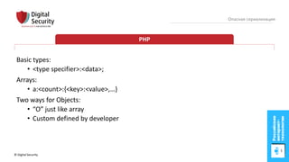 © Digital Security 65
Опасная сериализация
PHP
Basic types:
• <type specifier>:<data>;
Arrays:
• a:<count>:{<key>:<value>,…}
Two ways for Objects:
• “O” just like array
• Custom defined by developer
 