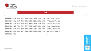© Digital Security 66
Опасная сериализация
PHP
0000000: 4f3a 343a 2255 7365 7222 3a33 3a7b 733a O:4:"User":3:{s:
0000010: 373a 2269 7361 646d 696e 223b 623a 303b 7:"isadmin";b:0;
0000020: 733a 343a 2270 6c61 6e22 3b73 3a31 393a s:4:"plan";s:19:
0000030: 222f 7661 722f 7777 772f 6e6f 706c 616e "/var/www/noplan
0000040: 2e74 7874 223b 733a 383a 2275 7365 726e .txt";s:8:"usern
0000050: 616d 6522 3b73 3a34 3a22 6761 6265 223b ame";s:4:"gabe";
0000060: 7d0a }.
 