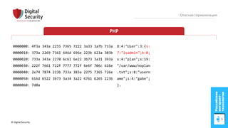 © Digital Security 68
Опасная сериализация
PHP
0000000: 4f3a 343a 2255 7365 7222 3a33 3a7b 733a O:4:"User":3:{s:
0000010: 373a 2269 7361 646d 696e 223b 623a 303b 7:"isadmin";b:0;
0000020: 733a 343a 2270 6c61 6e22 3b73 3a31 393a s:4:"plan";s:19:
0000030: 222f 7661 722f 7777 772f 6e6f 706c 616e "/var/www/noplan
0000040: 2e74 7874 223b 733a 383a 2275 7365 726e .txt";s:8:"usern
0000050: 616d 6522 3b73 3a34 3a22 6761 6265 223b ame";s:4:"gabe";
0000060: 7d0a }.
 
