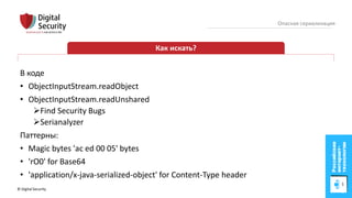 © Digital Security 76
Опасная сериализация
Как искать?
В коде
• ObjectInputStream.readObject
• ObjectInputStream.readUnshared
Find Security Bugs
Serianalyzer
Паттерны:
• Magic bytes 'ac ed 00 05' bytes
• 'rO0' for Base64
• 'application/x-java-serialized-object' for Content-Type header
 